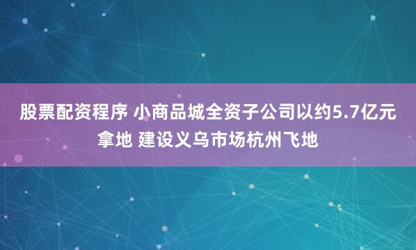 股票配资程序 小商品城全资子公司以约5.7亿元拿地 建设义乌市场杭州飞地