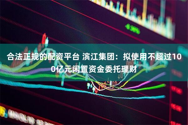 合法正规的配资平台 滨江集团：拟使用不超过100亿元闲置资金委托理财