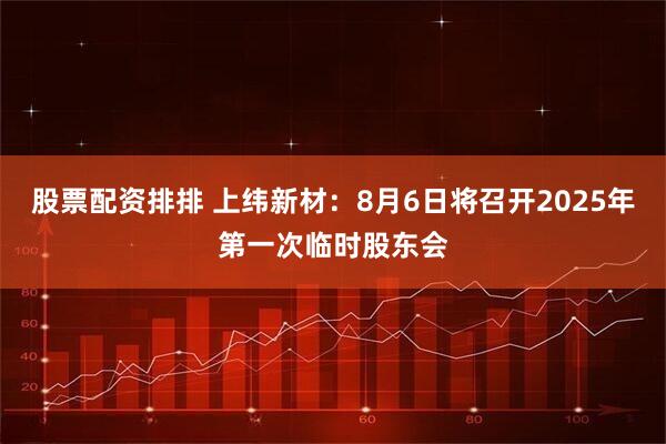 股票配资排排 上纬新材：8月6日将召开2025年第一次临时股东会