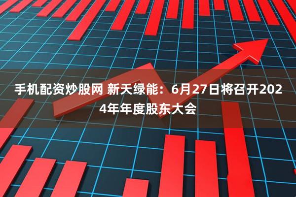 手机配资炒股网 新天绿能：6月27日将召开2024年年度股东大会