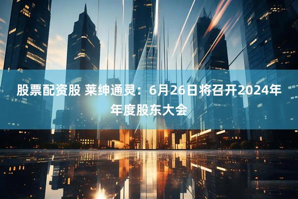 股票配资股 莱绅通灵：6月26日将召开2024年年度股东大会
