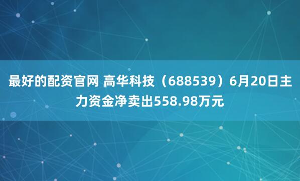 最好的配资官网 高华科技（688539）6月20日主力资金净卖出558.98万元