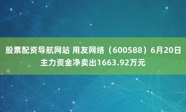 股票配资导航网站 用友网络（600588）6月20日主力资金净卖出1663.92万元