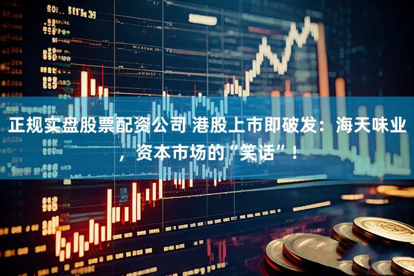 正规实盘股票配资公司 港股上市即破发：海天味业，资本市场的“笑话”！