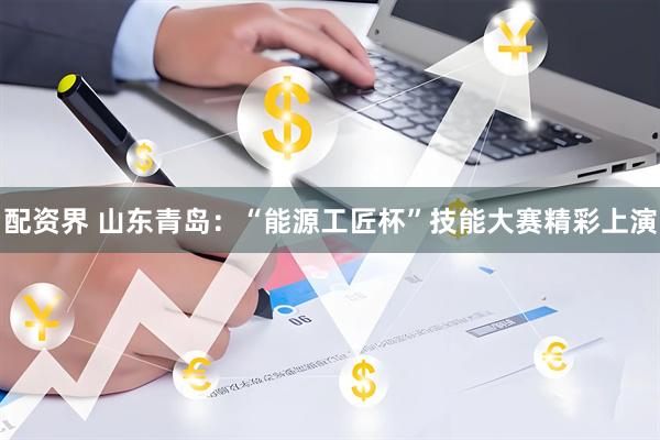 配资界 山东青岛：“能源工匠杯”技能大赛精彩上演