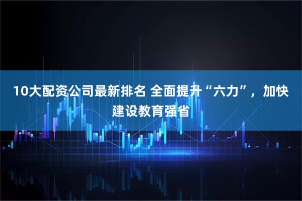 10大配资公司最新排名 全面提升“六力”，加快建设教育强省
