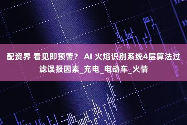 配资界 看见即预警？ AI 火焰识别系统4层算法过滤误报因素_充电_电动车_火情