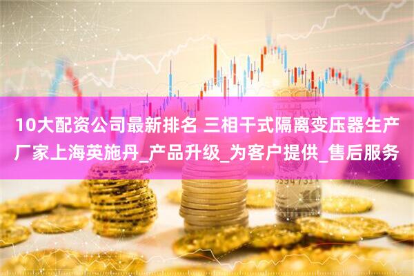 10大配资公司最新排名 三相干式隔离变压器生产厂家上海英施丹_产品升级_为客户提供_售后服务
