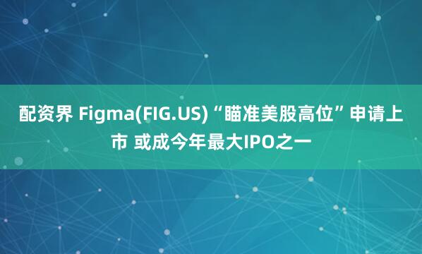 配资界 Figma(FIG.US)“瞄准美股高位”申请上市 或成今年最大IPO之一