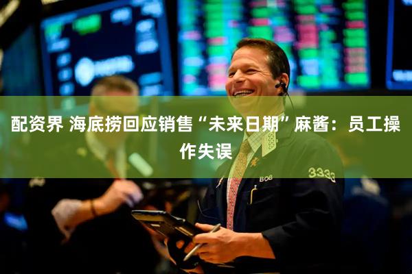 配资界 海底捞回应销售“未来日期”麻酱：员工操作失误