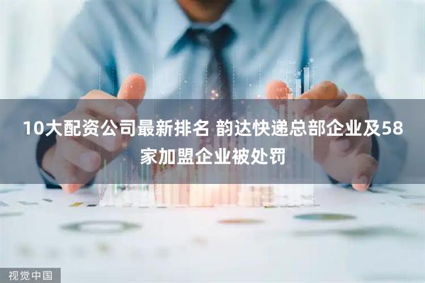 10大配资公司最新排名 韵达快递总部企业及58家加盟企业被处罚