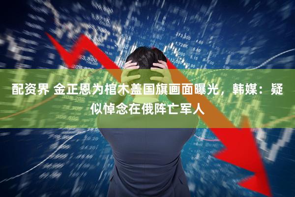 配资界 金正恩为棺木盖国旗画面曝光，韩媒：疑似悼念在俄阵亡军人