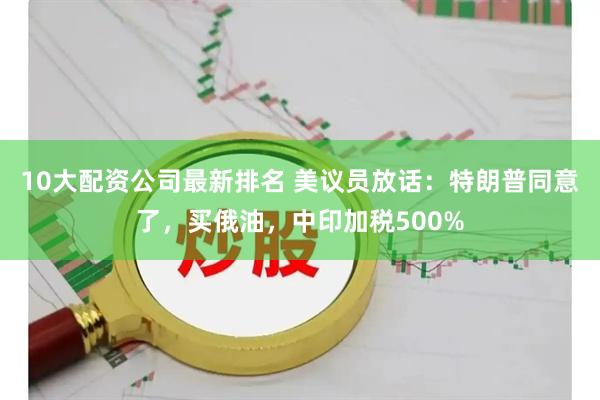 10大配资公司最新排名 美议员放话：特朗普同意了，买俄油，中印加税500%