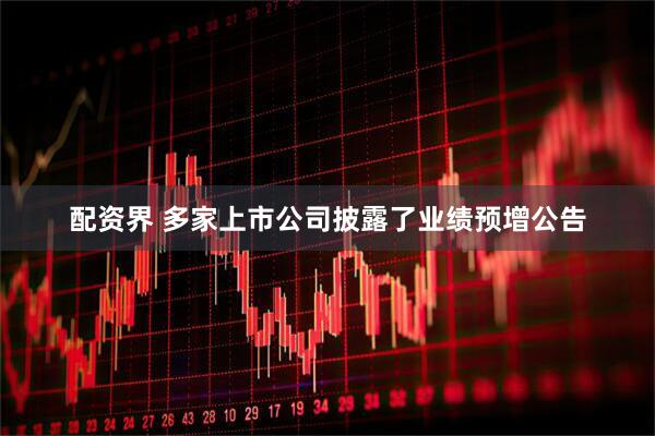 配资界 多家上市公司披露了业绩预增公告