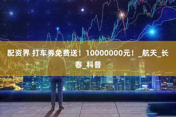 配资界 打车券免费送！10000000元！_航天_长春_科普