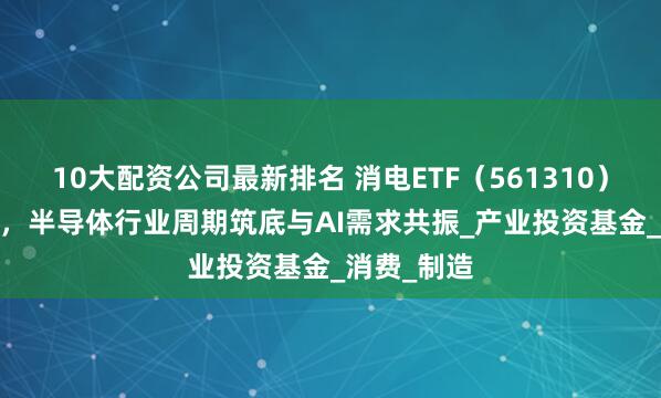 10大配资公司最新排名 消电ETF（561310）涨超2.3%，半导体行业周期筑底与AI需求共振_产业投资基金_消费_制造