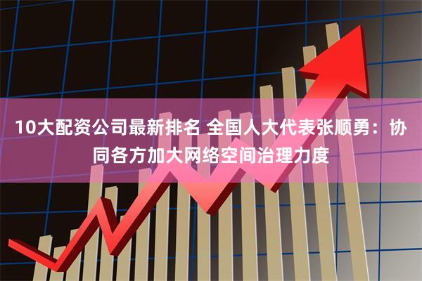 10大配资公司最新排名 全国人大代表张顺勇：协同各方加大网络空间治理力度