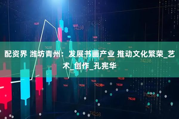配资界 潍坊青州：发展书画产业 推动文化繁荣_艺术_创作_孔宪华