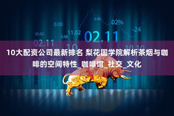 10大配资公司最新排名 梨花国学院解析茶烟与咖啡的空间特性_咖啡馆_社交_文化