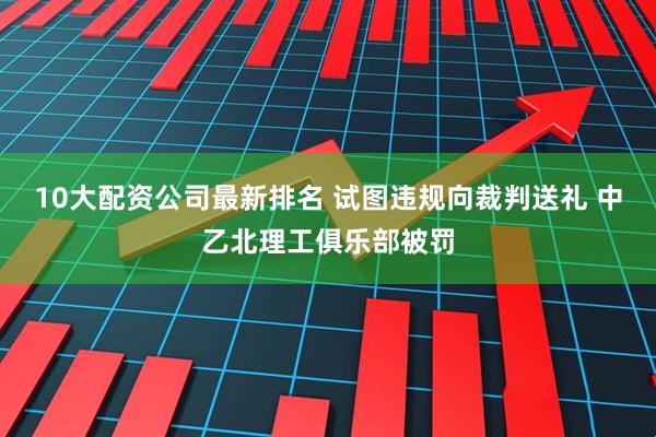 10大配资公司最新排名 试图违规向裁判送礼 中乙北理工俱乐部被罚