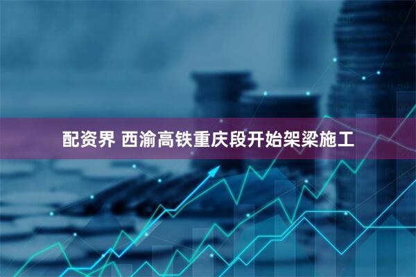 配资界 西渝高铁重庆段开始架梁施工