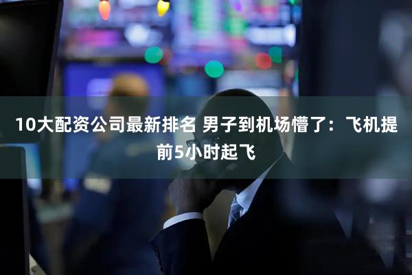 10大配资公司最新排名 男子到机场懵了：飞机提前5小时起飞