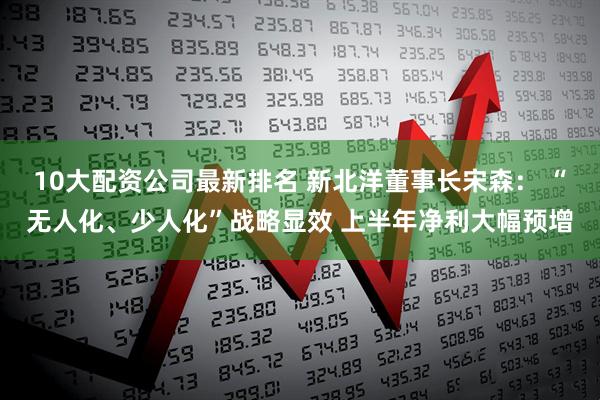 10大配资公司最新排名 新北洋董事长宋森： “无人化、少人化”战略显效 上半年净利大幅预增