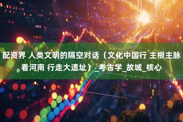 配资界 人类文明的隔空对话（文化中国行 主根主脉看河南 行走大遗址）_考古学_故城_核心