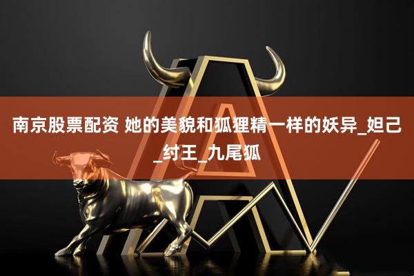 南京股票配资 她的美貌和狐狸精一样的妖异_妲己_纣王_九尾狐