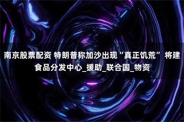 南京股票配资 特朗普称加沙出现“真正饥荒” 将建食品分发中心_援助_联合国_物资