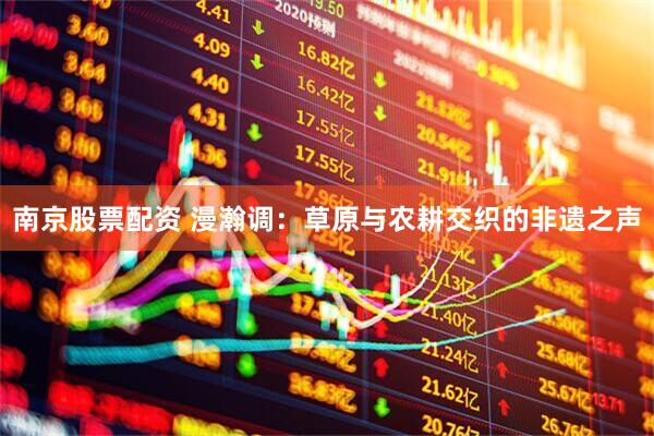 南京股票配资 漫瀚调：草原与农耕交织的非遗之声