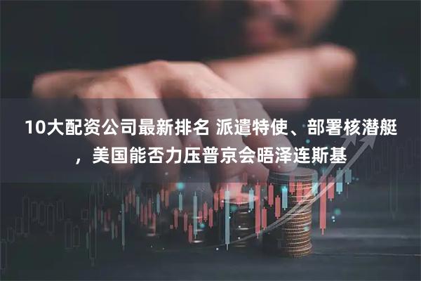 10大配资公司最新排名 派遣特使、部署核潜艇，美国能否力压普京会晤泽连斯基