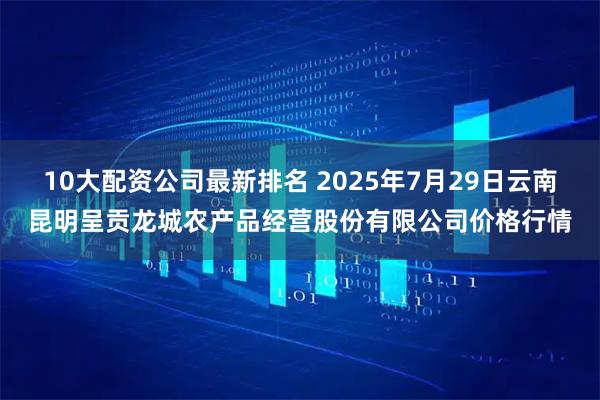 10大配资公司最新排名 2025年7月29日云南昆明呈贡龙城农产品经营股份有限公司价格行情