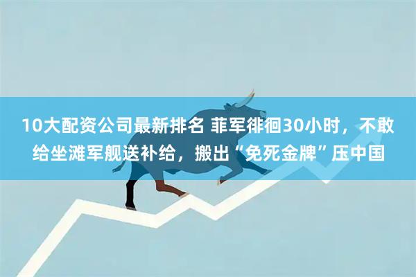 10大配资公司最新排名 菲军徘徊30小时，不敢给坐滩军舰送补给，搬出“免死金牌”压中国