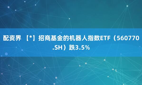 配资界 【*】招商基金的机器人指数ETF（560770.SH）跌3.5%