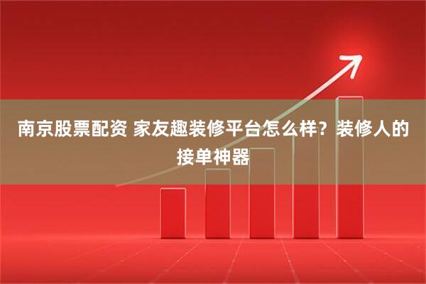 南京股票配资 家友趣装修平台怎么样？装修人的接单神器