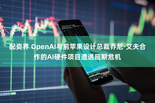配资界 OpenAI与前苹果设计总裁乔尼·艾夫合作的AI硬件项目遭遇延期危机