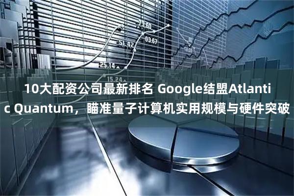10大配资公司最新排名 Google结盟Atlantic Quantum，瞄准量子计算机实用规模与硬件突破
