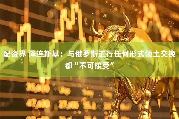配资界 泽连斯基：与俄罗斯进行任何形式领土交换都“不可接受”
