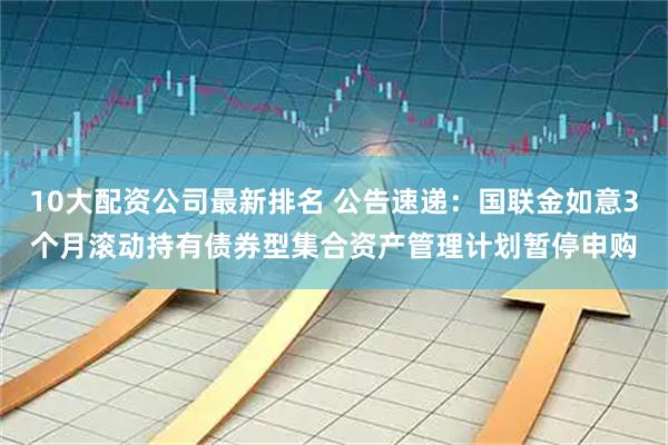 10大配资公司最新排名 公告速递：国联金如意3个月滚动持有债券型集合资产管理计划暂停申购