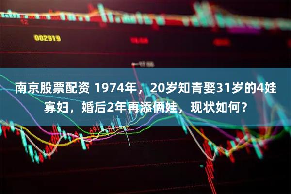 南京股票配资 1974年，20岁知青娶31岁的4娃寡妇，婚后2年再添俩娃，现状如何？