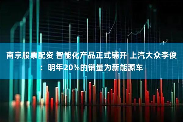 南京股票配资 智能化产品正式铺开 上汽大众李俊：明年20%的销量为新能源车