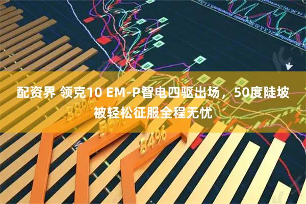 配资界 领克10 EM-P智电四驱出场，50度陡坡被轻松征服全程无忧