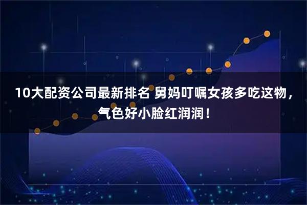 10大配资公司最新排名 舅妈叮嘱女孩多吃这物，气色好小脸红润润！