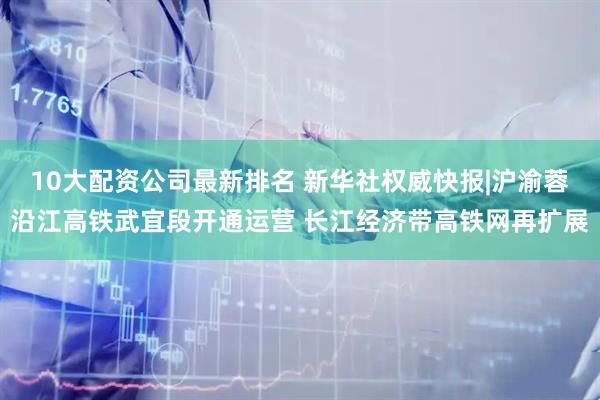 10大配资公司最新排名 新华社权威快报|沪渝蓉沿江高铁武宜段开通运营 长江经济带高铁网再扩展