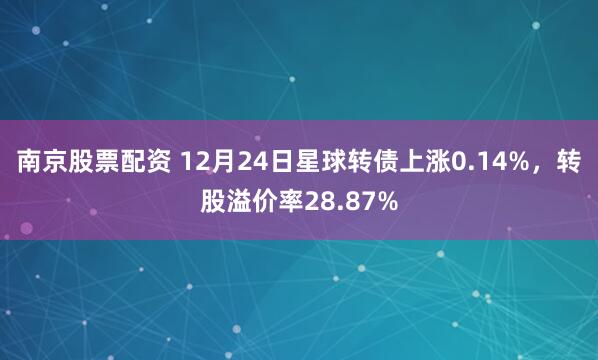 南京股票配资 12月24日星球转债上涨0.14%，转股溢价率28.87%