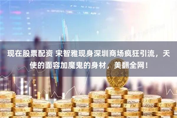 现在股票配资 宋智雅现身深圳商场疯狂引流，天使的面容加魔鬼的身材，美翻全网！