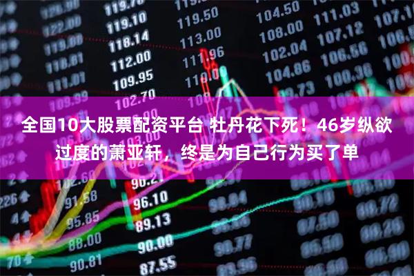 全国10大股票配资平台 牡丹花下死！46岁纵欲过度的萧亚轩，终是为自己行为买了单