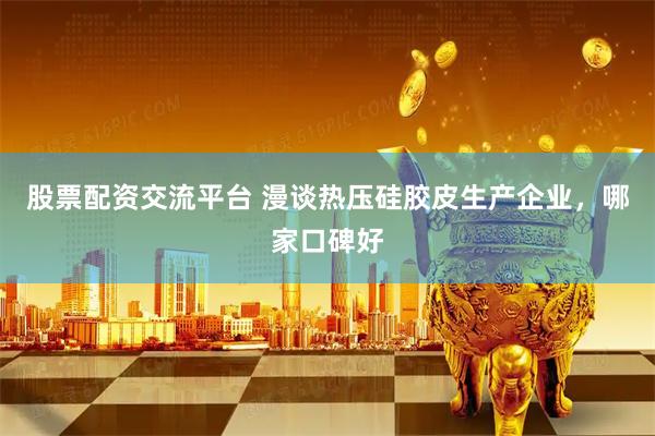 股票配资交流平台 漫谈热压硅胶皮生产企业，哪家口碑好