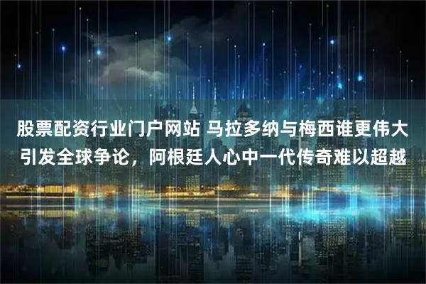 股票配资行业门户网站 马拉多纳与梅西谁更伟大引发全球争论，阿根廷人心中一代传奇难以超越